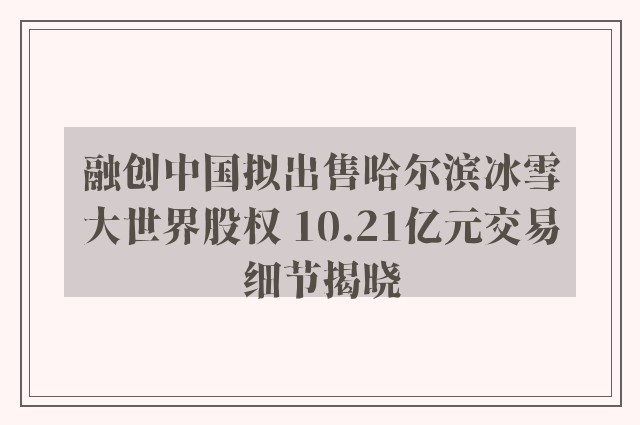 融创中国拟出售哈尔滨冰雪大世界股权 10.21亿元交易细节揭晓